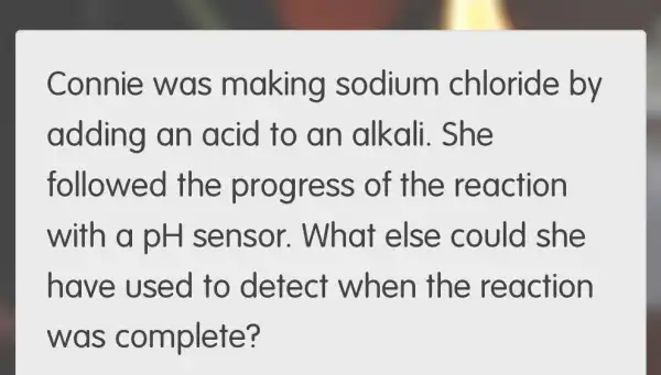 Connie wa s m aking sodium chloride by
adding an acid to an alkali. She
followec the progre ss of th e reaction
with a pH sensor.What else could she
have used to detect when the rea ction
was te?