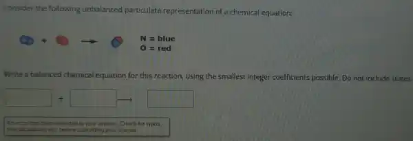 Consider the following unbalanced particulate representation of a chemical equation:
Write a balanced chemical equation for this reaction using the smallest integer coefficients possible. Do not include states.
+square arrow 
An error has been detected in your answer. Check for typos,
miscalculations etc. before submitting your answer.