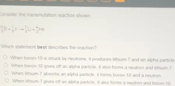 Consider the transmutation reaction shown
(}_{5)B+_(0)^1narrow _(3)^7Delta +_(2)^4He
Which statement best describes the reaction?
When boron -10 is struck by neutrons, it produces lithium 1-7 and an alpha particle
When boron -10 gives off an alpha particle, it also forms a neutron and lithium 1.7
When lithium -7 absorbs an alpha particle, it forms boron 10 and a neutron
When lithium -7 gives off an alpha particle, it also forms a neutron and boron -10