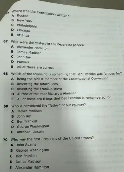 Where was the Constitution written?
A Boston
B New York
C Philadelphia
D Chicago
E Atlanta
67 Who were the writers of the Federalist papers?
A Alexander Hamilton
B James Madison
C John Jay
D Publius
E All of these are correct
68 Which of the following is something that Ben Franklin was famous for?
A being the oldest member of the Constitutional Convention
B inventing the bifocal lens
C inventing the Franklin stove
D Author of the Poor Richard's Almanac
E All of these are things that Ben Franklin is remembered for
69 Who is considered the "father" of our country?
A James Madison
B John Jay
C Ben Franklin
D George Washington
E Abraham Lincoln
70 Who was the first President of the United States?
A John Adams
B George Washington
C Ben Franklin
D James Madison
E Alexander Hamilton