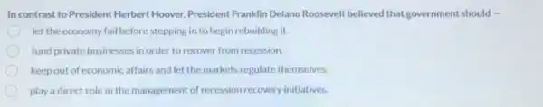 In contrast to President Herbert Hoover, President Franklin Delano Roosevelt believed that government should .
let the economy fail before stepping in to begin rebuilding it.
fund private businesses in order to recover from recession.
keep out of economic affairs and let the markets regulate themselves
play a direct role in the management of recession recovery initiatives.