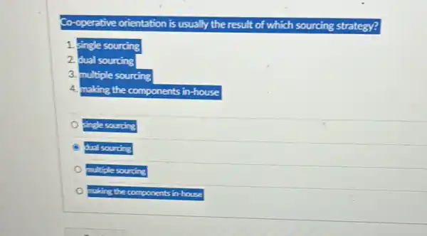 Co-operative orientation is usually the result of which sourcing strategy?
1 single sourcing
2. dual sourcing
3. multiple sourcing
4. making the components in house
single sourcing
dual sourcing
multiple sourcing
making the components in house