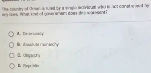 The country of Oman is ruled by a single individual who is not constrained by
any laws. What kind of government does this represent?
A. Democracy
B. Absolute monarchy
C. Oligarchy
D. Republic