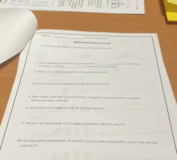 The Court System
QUESTIONS: District Courts
1. What are the district courts and what do they do?
2. Fill in the blanks: District courts are the __ level court in the
country, and the __ court to try any case.
3. What are some examples of questions of law?
square 
4. What are some examples of questions of fact?
5. How does one become a District Judge? How are District Judges
removed from office
6. What kind of judges serve ve for limited terms?
7. What is an example of a subject-specific district court?
What are some examples of district courts with jurisdiction over the whole
country?