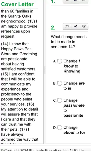 Cover Letter
than 60 families in
the Granite Oaks
neighborhood . (13) I
am happy to provide
references upon
request.
(14) I know that
Happy Paws Pet
Store and Grooming
are passionate
about having
satisfied customers
(15)I am confident
that I will be able to
communicate my
experience and
proficiency to the
people who enlist
your services. (16)
My attention to detail
will assure them that
I care and that they
can trust me with
their pets. (17) I
have always
@ Convriaht 2024 Illuminate Education InC. All Rights
2.
What change needs
to be made in
sentence 14?
A. Change /
know to
Knowing
B. B Change are
to is
Change
passionate
to
passionite
Change
about to for