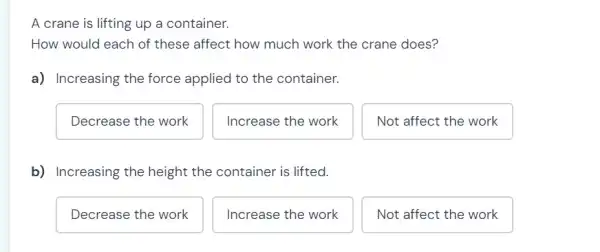 A crane is lifting up a container.
How would each of these affect how much work the crane does?
a) Increasing the force applied to the container.
Decrease the work
Increase the work
Not affect the work
b) Increasing the height the container is lifted.
Decrease the work
Increase the work
Not affect the work