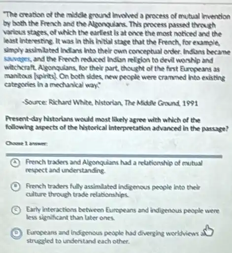 "The creation of the middle ground involved a process of mutual invention
by both the French and the Algongulans. This process passed through
various stages, of which the earliest is at once the most noticed and the
least Interesting. It was In this initial stage that the French, for example,
simply assimizited Indians into their own conceptual order Indians became
sumper, and the French reduced Instan religion to devil worship and
wittheraft. Algongulans, for their part, thought of the first Europeans as
municious/spirits! On both sides new people were crammed into existing
categories in a mechanical way:
Source: Rehard White Nstorian The Middle Ground 1991
Present-day Nstorians would most likely agree with which of the
following aspects of the historical Interpretation advanced in the passage?
Choose 1 answer:
A French traders and Algonquians had a relationship of mutual
respect and understanding.
D French traders fully assimilated Indigenous people into their
culture through trade relationships.
C Early interactions between Europeans and indigenous people were
less significant than later ones.
D Europeans and indigenous people had diverging worldviews a
struggled to understand each other.