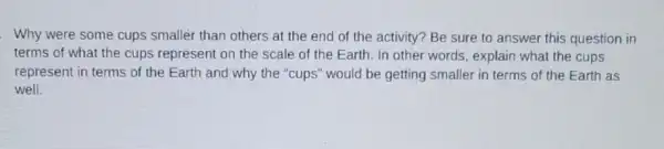 Why were some cups smaller than others at the end of the activity? Be sure to answer this question in
terms of what the cups represent on the scale of the Earth In other words, explain what the cups
represent in terms of the Earth and why the "cups" would be getting smaller in terms of the Earth as
well.