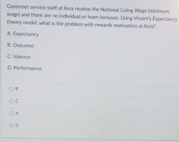 Customer service staff at Asra receive the National Living Wage (minimum
wage) and there are no individual or team bonuses. Using Vroom's Expectancy
theory model, what is the problem with rewards motivation at Asra?
A. Expectancy
B. Outcome
C. Valence
D. Performance
B
C
A
D