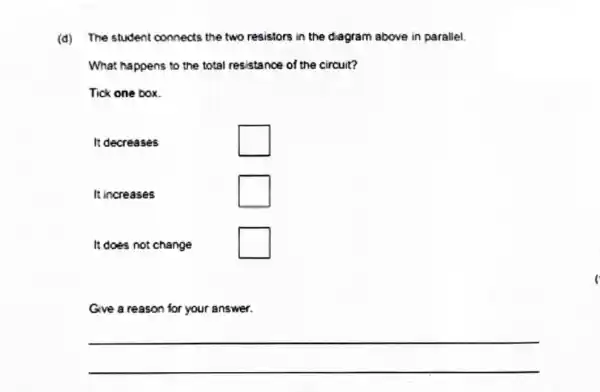 (d) The student connects the two resistors in the diagram above in parallel.
What happens to the total resistance of the circuit?
Tick one box.
It decreases square 
It increases square 
It does not change square 
Give a reason for your answer.
 qquad 
 qquad