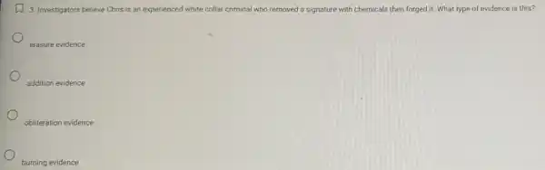 D
3. Investigators believe Chris is an experienced white collar criminal who removed a signature with chemicals then forged it. What type of evidence is this?
erasure evidence
addition evidence
obliteration evidence
burning evidence