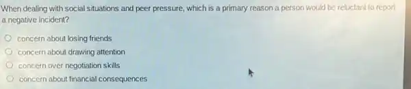 When dealing with social situations and peer pressure,which is a primary reason a person would be reluctant to report
a negative incident?
concern about losing friends
concern about drawing attention
concern over negotiation skills
concern about financial consequences