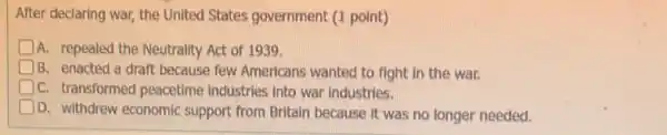 After declaring war, the United States government (I point)
A. repealed the Neutrality Act of 1939.
B. enacted a draft because few Americans wanted to fight in the war.
C. transformed peacetime industries into war industries.
D. withdrew economic support from Britain because it was no longer needed.