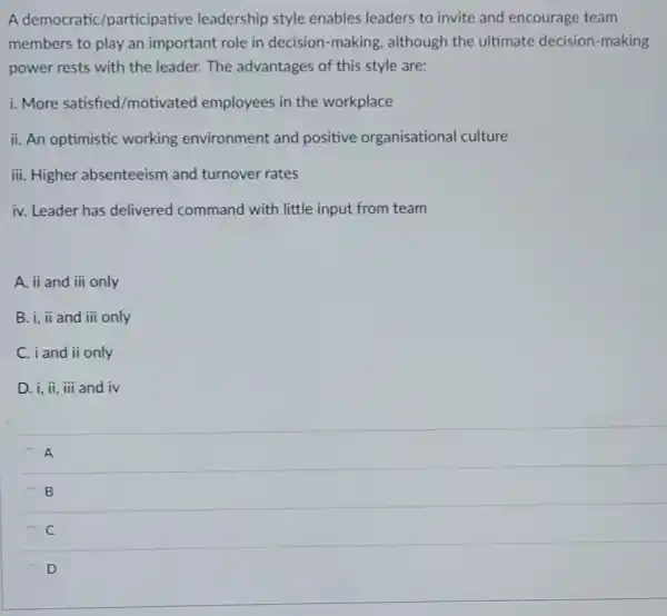 A democratic /participative leadership style enables leaders to invite and encourage team
members to play an important role in decision-making although the ultimate decision-making
power rests with the leader. The advantages of this style are:
i. More satisfied /motivated employees in the workplace
ii. An optimistic working environment and positive organisational culture
iii. Higher absenteeism and turnover rates
iv. Leader has delivered command with little input from team
A. ii and iii only
B. i, ii and iii only
C. iand ii only
D. i, ii, iii and iv
A
B
C
D