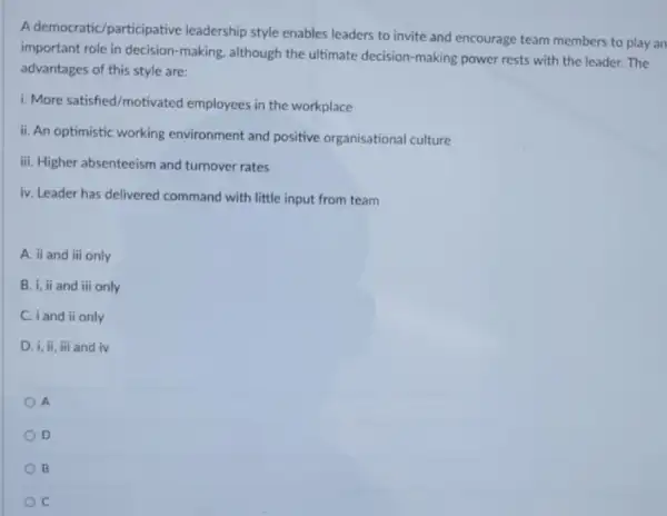 A democratic/participative leadership style enables leaders to invite and encourage team members to play an
important role in decision -making, although the ultimate decision-making power rests with the leader. The
advantages of this style are:
i. More satished/motivated employees in the workplace
ii. An optimistic working environment and positive organisational culture
iii. Higher absenteeism and turnover rates
iv. Leader has delivered command with little input from team
A. ii and iii only
B. i, ii and iii only
C. i and ii only
D. i, ii, iii and iv
A
D
B
C