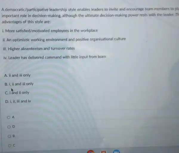 A democratic/participative leadership style enables leaders to invite and encourage team members to pla
important role in decision -making, although the ultimate decision-making power rests with the leader.Th
advantages of this style are:
i. More satished/motivated employees in the workplace
ii. An optimistic working environment and positive organisational culture
iii. Higher absenteeism and turnover rates
iv. Leader has delivered command with little input from team
A. ii and iii only
B. i, ii and iii only
C. iand ii only
D. i, ii, iii and iv
A
D
B
C