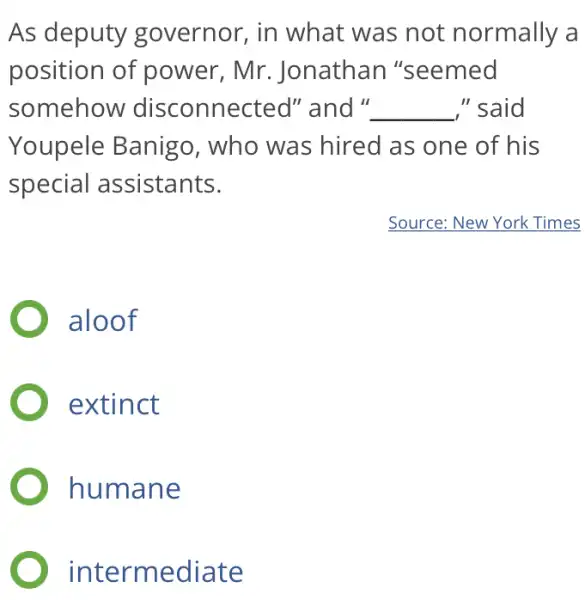 As deputy governor, in what was not normally a
position of power, Mr . Jonathar I"seemed
somehow disconnected''and'' __ " said
Youpele Banigo , who was hired as one of his
special assistants.
) aloof
extinct
humane
intermediate