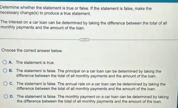 Determine whether the statement is true or false. If the statement is false, make the
necessary change(s) to produce a true statement.
The interest on a car loan can be determined by taking the difference between the total of all
monthly payments and the amount of the loan.
Choose the correct answer below.
A. The statement is true.
B. The statement is false. The principal on a car loan can be determined by taking the
difference between the total of all monthly payments and the amount of the loan.
C. The statement is false. The annual rate on a car loan can be determined by taking the
difference between the total of all monthly payments and the amount of the loan.
D. The statement is false. The monthly payment on a car loan can be determined by taking
the difference between the total of all monthly payments and the amount of the loan.