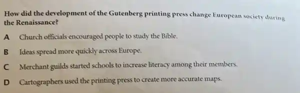 How did the development of the Gutenberg printing press change European society during
the Renaissance?
A Church officials encouraged people to study the Bible.
B Ideas spread more quickly across Europe.
C Merchant guilds started schools to increase literacy among their members.
D Cartographers used the printing press to create more accurate maps.