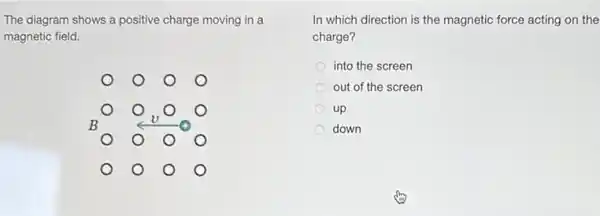 The diagram shows a positive charge moving in a
magnetic field.
square 
B
square 
In which direction is the magnetic force acting on the
charge?
into the screen
out of the screen
up
down