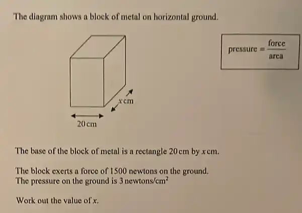 The dingram shows a block of metal on horizontal ground.
pressure=(force)/(area)
The base of the block of metal is a rectangle 20cm by xcm.
The block exerts a force of 1500 newtons on the ground.
The pressure on the ground is 3newtons/cm^2
Work out the value of x.