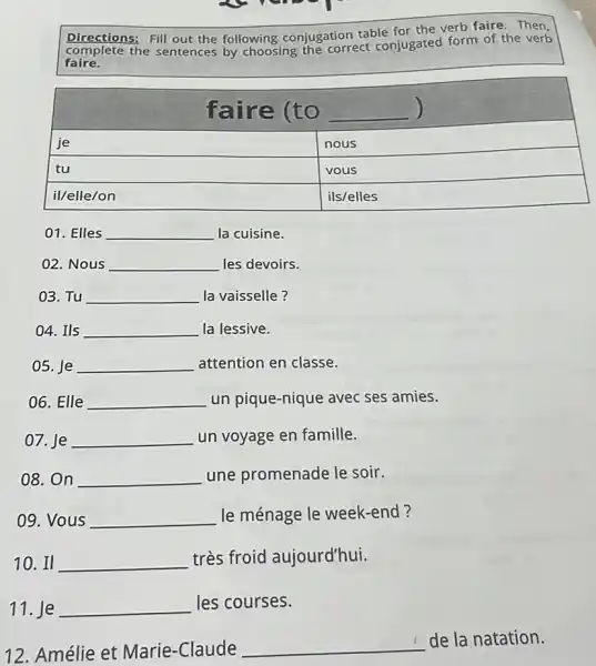 Directions: Fill out the following conjugation table for the verb faire. Then, complete the sentences by choosing the correct conjugated form of the verb faire.

 multicolumn(2)(|c|)( faire (to ) 
 je & nous 
 tu & vous 
 il/elle/on & ils/elles 


01. Elles la cuisine.
02. Nous les devoirs.
03. Tu la vaiselle?
04. Ils la lessive.
05. Je attention en classe.
06. Elle un pique-nique avec ses amies.
07. Je un voyage en famille.
08. On une promenade le soir.
09. Vous le ménage le week-end?
10. II très froid aujourd'hui.
11. Je les courses.
12. Amélie et Marie-Claude de la natation.