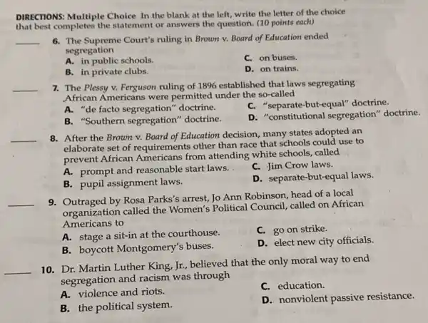 DIRECTIONS: Multiple Choice In the blank at the left, write the letter of the choice
that best completes the statement or answers the question. (10 points each)
__
6. The Supreme Court's ruling in Brown v.Board of Education ended
segregation
A. in public schools.
C. on buses.
B. in private clubs.
D. on trains.
7. The Plessy v.Ferguson ruling of 1896 established that laws segregating
African Americans were permitted under the so-called
A.de facto doctrine.
separate-but-equal'doctrine.
B. "Southern segregation''doctrine.
D. "constitutional segregation" doctrine.
8. After the Brown v. Board of Education decision, many states adopted an
elaborate set of requirements other than race that schools could use to
prevent African Americans from attending white schools, called
A. prompt and reasonable start laws.
C. Jim Crow laws.
B. pupil assignment laws.
D. separate-but-equal laws.
__
9. Outraged by Rosa Parks's arrest, Jo Ann Robinson, head of a local
organization called the Women's Political Council, called on African
Americans to
A. stage a sit-in at the courthouse.
C. go on strike.
B. boycott Montgomery's buses.
D. elect new city officials.
__
10. Dr. Martin Luther King, Jr., believed that the only moral way to end
segregation and racism was through
A. violence and riots.
C. education.
B. the political system.
D. nonviolent passive resistance.