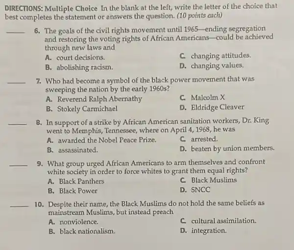 DIRECTIONS: Multiple Choice In the blank at the left, write the letter of the choice that
best completes the statement or answers the question (10 points each)
__ 6. The goals of the civil rights movement until 1965-ending segregation
and restoring the voting rights of African Americans -could be achieved
through new laws and
A. court decisions.
C. changing attitudes.
B. abolishing racism.
D. changing values.
__ 7. Who had become a symbol of the black power movement that was
sweeping the nation by the early 1960s?
A. Reverend Ralph Abernathy
C. Malcolm X
B. Stokely Carmichael
D. Eldridge Cleaver
__ 8. In support of a strike by African American sanitation workers , Dr. King
went to Memphis, Tennessee , where on April 41968, he was
A. awarded the Nobel Peace Prize.
C. arrested.
B. assassinated.
D. beaten by union members.
__ 9. What group urged African Americans to arm themselves and confront
white society in order to force whites to grant them equal rights?
A. Black Panthers
C. Black Muslims
B. Black Power
D. SNCC
__ 10. Despite their name the Black Muslims do not hold the same beliefs as
mainstream Muslims, but instead preach
A. nonviolence.
C. cultural assimilation.
B. black nationalism.
D. integration.