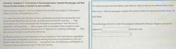 Directions: Questions 7-9 are based on the passage below. Examine the passage, and then
choose the best answer or answers to each question.
Book on Islamic empires in the Early Modern Period written by Douglas E. Streusand, a
military historian, and published in 2018.
To a world historian the Ottoman, Safavid, and Mughal empires) were among the most
powerful and influential [states) in the sixteenth and seventeenth centuries __ They
dominated much of the environment that Europeans encountered in their first era of
exploration and expansion. __ [The empires offer an example of the evolution of new
political doctrines, institutions, and practices in response to continuing challenges __ They
were among the first to use firearms effectively.
No Muslim dynasty since the Abbasids had such legitimacy from such diverse populations.
The Ottomans and Mughals succeeded in winning legitimacy from populations with non-
Muslim majorities. (The Safavids) won __ recognition from the Ottomans and Mughals as
equals as well as lasting legitimacy in their own territory.
The sentence below has two blanks, each with two choices that can be selected from a drop-
down menu. Using the passage, complete the sentence below by selecting the best choice for
each blank
The technology referred to in the first paragraph allowed the Ottoman, Mughal and Safavid
empires to square  and led to the
square