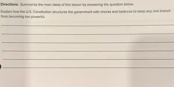 Directions: Summarize the main ideas of this lesson by answering the question below.
Explain how the U.S Constitution structures the government with checks and balances to keep any one branch
from becoming too powerful.
__