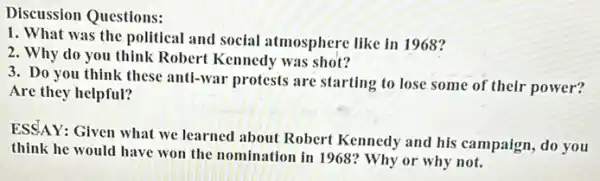 Discussion Questions:
1. What was the political and social atmosphere like in 1968?
2. Why do you think Robert Kennedy was shot?
3. Do you think these anti-war protests are starting to lose some of their power?
Are they helpful?
ESSAY: Given what we learned about Robert Kennedy and his campaign ,do you
think he would have won the nomination in 1968? Why or why not.