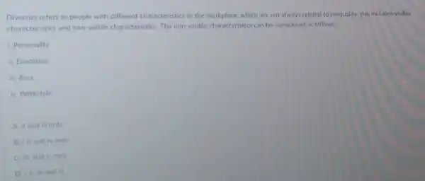 Diversity refers to people with different characteristics in the workplace, which are not always related to inequality.this includes visible
characteristics and non-visible characteristics The non-visible characteristics can be considered as follows:
1. Personality
ii. Education
iii. Race
iv. Workstyle
A. il and ill only
only
C. iii, and iv only
iv