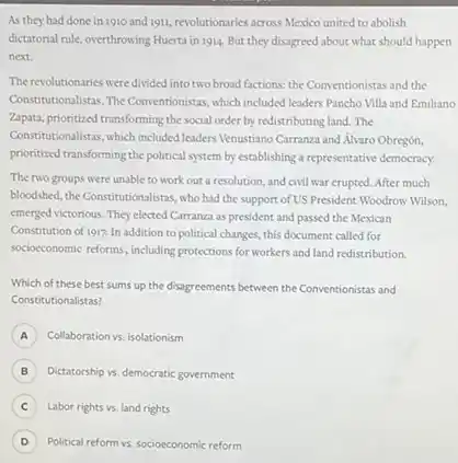 As they had done in 1910 and 1911 revolutionaries across Mexico united to abolish
dictatorial rule, overthrowing Huerta in 1914. But they disagreed about what should happen
next.
The revolutionaries were divided into two broad factions:the Conventionistas and the
Consciousionalistas, The Conventionistas, which included leaders Pancho Villa and Emiliano
Zapata, prioritized transforming the social order by redistributing land.The
Constitutionalistas, which included leaders Venustiano Carranza and Alyaro Obregón,
prioritized transforming the political system by establishing a representative democracy.
The two groups were unable to work out a resolution, and civil war crupted. After much
bloodshed, the Constitutionalistas, who had the support of US President Woodrow Wilson,
emerged victorious. They elected Carranza as president and passed the Mexican
Constitution of 1917. In addition to political changes this document called for
socioccoomic reforms, including protections for workers and land redistribution.
Which of these best sums up the disagreements between the Conventionistas and
Constitutionalistas?
A Collaboration vs. isolationism
B Dictatorship vs. democratic government
C Labor rights vs. land rights
D Political reform vs, socioeconomic reform