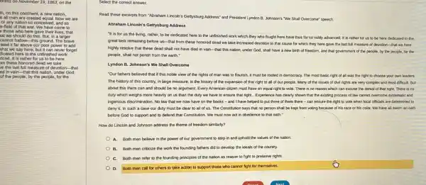 dress on November 19,1863, on the
th, on this continent.a new nation,
at all men are created equal, Now we are
or any nation so conceived, and so
e-field of that war. We have come to
those who here gave their lives, that
ated it far above our poor power to add
what we say here, but it can never forget
dicated here to the unfinished work
nced. It is rather for us to be here
m these honored dead we take
re the last full measure of devotion that
ed in vain-that this nation, under God,
of the people, by the people, for the
Select the correct answer.
Read these excerpts from "Abraham Lincoln's Gettyy-burg Address and President Lyndon B.Johnson's "We Shall Overcome"speech.
Abraham Lincoln's Gettyyburg Address
"It is for us the living, rather, to be dedicated here to the unfinished work which they who fought here have thus far so nobly advanced. It is rather for us to be here dedicated to the
great task remaining before us-that from these honored dead we take increased devotion to that cause for which they here gave the last full measure of devotion -that we here
highly resolve that these dead shall not have died in vain-that this nation, under God.shall have a new birth of freedom, and that government of the people, by the people,for the
people, shall not perish from the earth."
Lyndon B. Johnson's We Shall Overcome
"Our fathers believed that if this noble view of the rights of man was to flourish, it must be rooted in democracy. The most basic right of all was the right to choose your own leaders.
The history of this country, in large measure , is the history of the expansion of that right to all of our people. Many of the issues of civil rights are very complex and most difficult. But
about this there can and should be no argument. Every American citizen must have an equal right to vote. There is no reason which can excuse the denial of that right. There is no
duty which weighs more heavily on us than the duty we have to ensure that right.. Experience has clearly shown that the existing process of law cannot overcome systematic and
ingenlous discrimination. No law that we now have on the books -and I have helped to put three of them there-can ensure the right to vote when local officials are determined to
deny it. In such a case our duty must be clear to all of us. The Constitution says that no person shall be kept from voting because of his race or his color. We have all swom an oath
before God to support and to defend that Constitution. We must now act in obedience to that oath."
How do Lincoln and Johnson address the theme of freedom similarly?
A. Both men believe in the power of our government to step in and uphold the values of the nation.
B. Both men criticize the work the founding fathers did to develop the ideals of the country.
Both men refer to the founding principles of the nation as reason to fight to preserve rights.
D.
Both men call for others to take action to support those who cannot fight for themselves.
