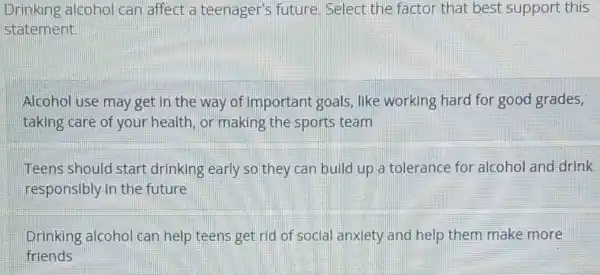 Drinking alcoho can affect a teenager's future Select the factor that best support this
statement
Alcohol use may get in the way of important goals , like working hard for good grades,
taking care of your health, or making the sports team
Teens should start drinking early so they can build up a tolerance for alcohol and drink
responsibly in the future
Drinking alcohol can help teens get rid of social anxiety and help them make more
friends