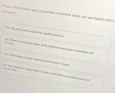 If your driver license gets suspended in another state can you legally drive
in Texas?
Yes. You just need to apply for another license.
Yes. There is no way to know what offenses have been committed out
of state.
Yes. Convictions in other states do not count in Texas.
No. Your license is suspended in Texas, even if the conviction occurred
out of state.