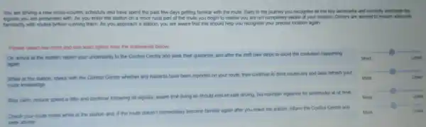 You are driving a new cross-country schedule and have spent the past few days getting familiar with the route. Early in the journey you recognise at the key landmarks and correctly anticipate the signals you are presented. As you enter the station in a more tration and put off the route you begin to realize you are not completely aware of your location. Drivers are warned to ensure idenutar familiarity with routes before running them. As you approach a station, you are aware that this should help you recognize your precise location again.
Please select one most and one least option from the statements below.
On arnva at the station, report your uncertainty to the Control Centre and seek their guidance, and after the shift take steps to avoid the confusion happening again
What is the station, check with the Control Centre whether any hazards have been reported on your route, then continue to drive cautiously and later refresh your route knowedge
Stay calm, reduce speed a little and continue following all signals, aware that doing so should ensure safe driving, but maintain vigilance for landmarks at all time.
Check your route notes while at the station and, if the route doesn't immediately become familiar again after you leave the station, inform the Control Centre and
Most
Most
Most
Most
Most
Most