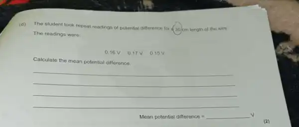 (d)
The student took repeat readings of potential difference for a 30 cm length of the wire.
The readings were:
0.16 V
Calculate the mean potential difference.
__
Mean potential difference=
(2)