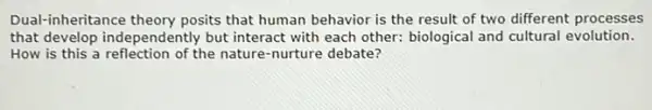 Dual-inheritance theory posits that human behavior is the result of two different processes
that develop independently but interact with each other: biological and cultural evolution.
How is this a of the nature-nurture debate?