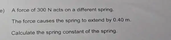 e)
A force of 300 N acts on a different spring.
The force causes the spring to extend by 0.40 m.
Calculate the spring constant of the spring.