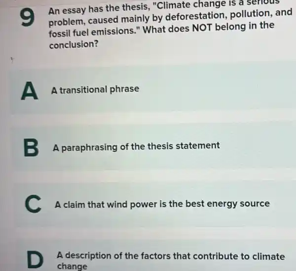 e
An essay has the thesis, "Climate change is a serious
problem, caused mainly by deforestation , pollution, and
fossil fuel emissions."What does NOT belong in the
conclusion?
A A transitional phrase
B A paraphrasing of the thesis statement
C A claim that wind power is the best energy source
D
A description of the factors that contribute to climate