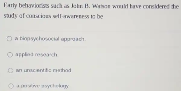 Early behaviorists such as John B. Watson would have considered the
study of conscious self -awareness to be
a biopsychosoci al approach.
applied research.
an unscientific method.
a positive psychology