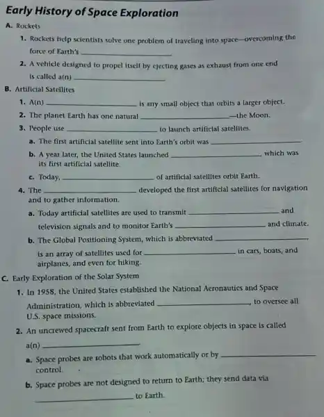 Early History of Space Exploration
A. Rockets
1. Rockets help scientists solve one problem of traveling into space-overcoming the
force of Earth's __
2. A vehicle designed to propel itself by ejecting gases as exhaust from one end
is called a(n) __
B. Artificial Satellites
1. A(n) __ is any small object that orbits a larger object.
2. The planet Earth has one natural __ the Moon.
3. People use __ to launch artificial satellites.
a. The first artificial satellite sent into Earth's orbit was __
b. A year later , the United States launched __ which was
its first artificial satellite.
C. Today, __ of artificial satellites orbit Earth.
4. The __ developed the first artificial satellites for navigation
and to gather information.
a. Today artificial satellites are used to transmit __ and
television signals and to monitor Earth's __ and climate.
b. The Global Positioning System, which is abbreviated __
is an array of satellites used for __ in cars, boats, and
airplanes, and even for hiking.
C. Early Exploration of the Solar System
1. In 1958, the United States established the National Aeronautics and Space
Administration, which is abbreviated
__ to oversee all
U.S. space missions.
2. An uncrewed spacecraft sent from Earth to explore objects in space is called
a(n)
__
a. Space probes are sobots that work automatically or by
__
control.
b. Space probes are not designed to return to Earth; they send data via
__ to Earth.