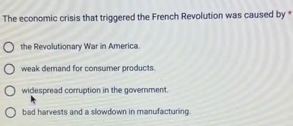 The economic crisis that triggered the French Revolution was caused by
the Revolutionary War in America.
weak demand for consumer products.
widespread corruption in the government.
bad harvests and a slowdown in manufacturing.