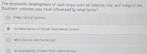 The economic development of cash crops such as tobacco, rice and indigo in the
Southern colonies was most influenced by what factor?
Deep natural harbors
An abundance of timber from dense forests
Mild climate and fertile soil
An avsilability of labor from native groups