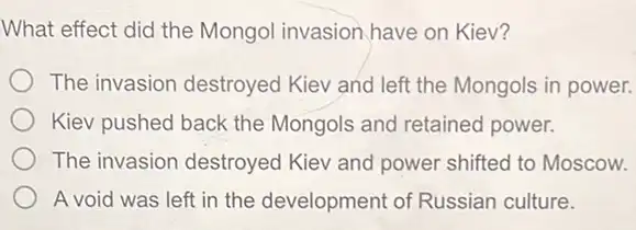 What effect did the Mongol invasion have on Kiev?
The invasion destroyed Kiev and left the Mongols in power.
Kiev pushed back the Mongols and retained power.
The invasion destroyed Kiev and power shifted to Moscow.
A void was left in the development of Russian culture.