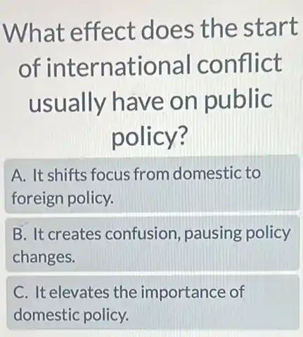 What effect does the start
of international conflict
usually have on public
policy?
A. It shifts focus from domestic to
foreign policy.
B. It creates confusion, pausing policy
changes.
C. It elevates the importance of