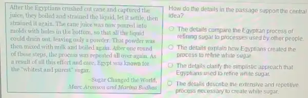 After the Egyptians crushed cut cane and captured the
juice, they boiled and strained the liquid , let it settle, then
strained it again. The cane juice was now poured into
molds with holes in the bottom, so that all the liquid
could drain out, leaving only a powder. That powder was
then mixed with milk and boiled again. After one round
of these steps, the process was repeated all over again. As
a result of all this effort and care.Egypt was known for
the "whitest and purest"sugar.
-Sugar Changed the World,
Marc Aronson and Marina Budhos
How do the details in the passage support the central
idea?
The details compare the Egyptian process of
refining sugar to processes used by other people.
The details explain how Egyptians created the
process to refine white sugar.
The details clarify the simplistic approach that
Egyptians used to refine white sugar.
The details describe the extensive and repetitive
process necessary to create white sugar.