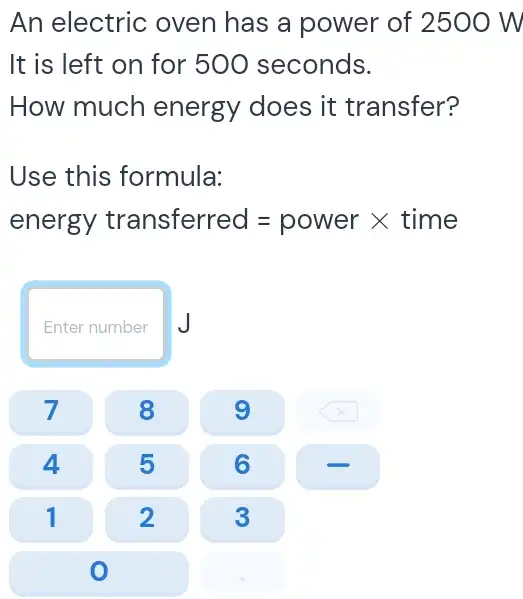 An electric oven has a power of 2500 W
It is left on for 500 seconds.
How much energy does it transfer?
Use this formula:
energy transferred=power times time
Enter number