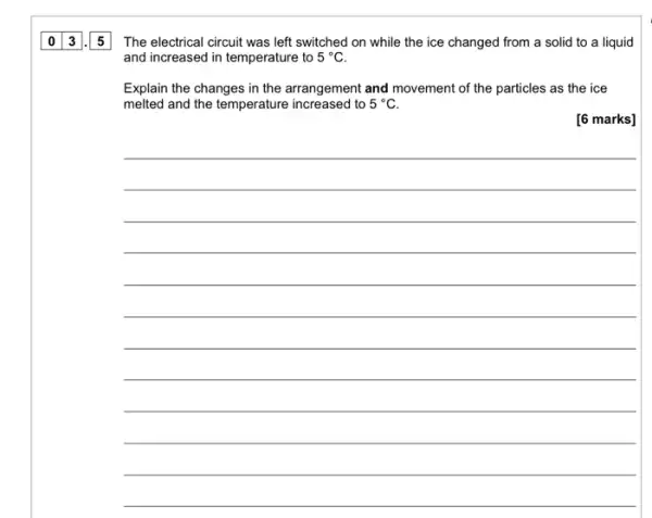 The electrical circuit was left switched on while the ice changed from a solid to a liquid
and increased in temperature to 5^circ C
Explain the changes in the arrangement and movement of the particles as the ice
melted and the temperature increased to 5^circ C.
__